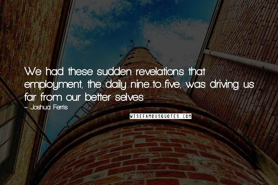 Joshua Ferris Quotes: We had these sudden revelations that employment, the daily nine-to-five, was driving us far from our better selves.