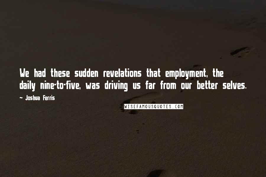 Joshua Ferris Quotes: We had these sudden revelations that employment, the daily nine-to-five, was driving us far from our better selves.