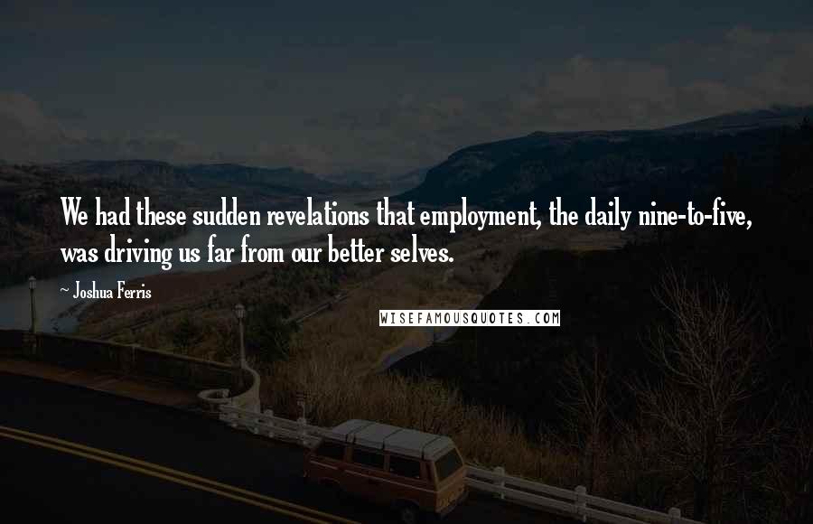 Joshua Ferris Quotes: We had these sudden revelations that employment, the daily nine-to-five, was driving us far from our better selves.