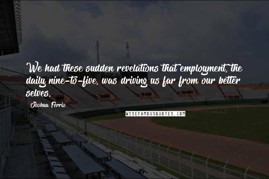 Joshua Ferris Quotes: We had these sudden revelations that employment, the daily nine-to-five, was driving us far from our better selves.