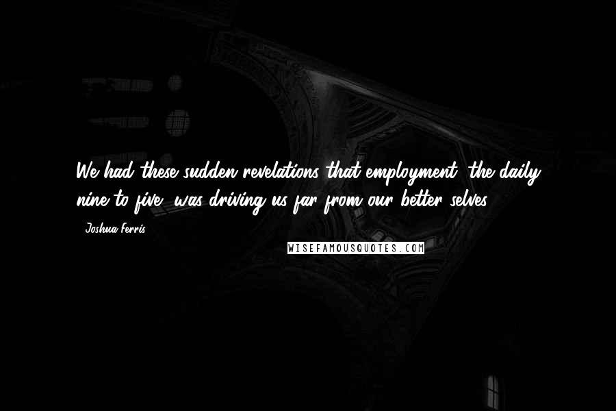 Joshua Ferris Quotes: We had these sudden revelations that employment, the daily nine-to-five, was driving us far from our better selves.