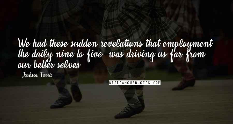 Joshua Ferris Quotes: We had these sudden revelations that employment, the daily nine-to-five, was driving us far from our better selves.