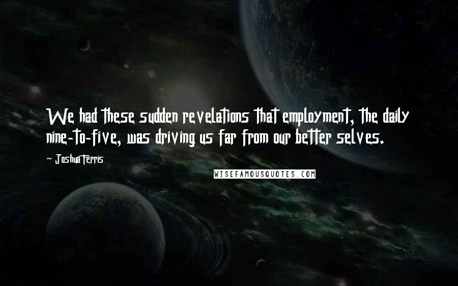 Joshua Ferris Quotes: We had these sudden revelations that employment, the daily nine-to-five, was driving us far from our better selves.