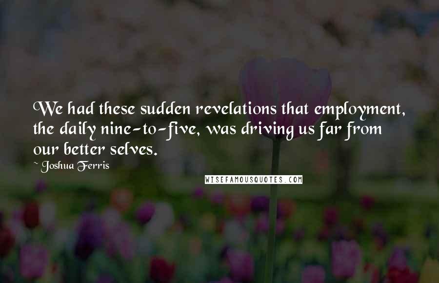 Joshua Ferris Quotes: We had these sudden revelations that employment, the daily nine-to-five, was driving us far from our better selves.