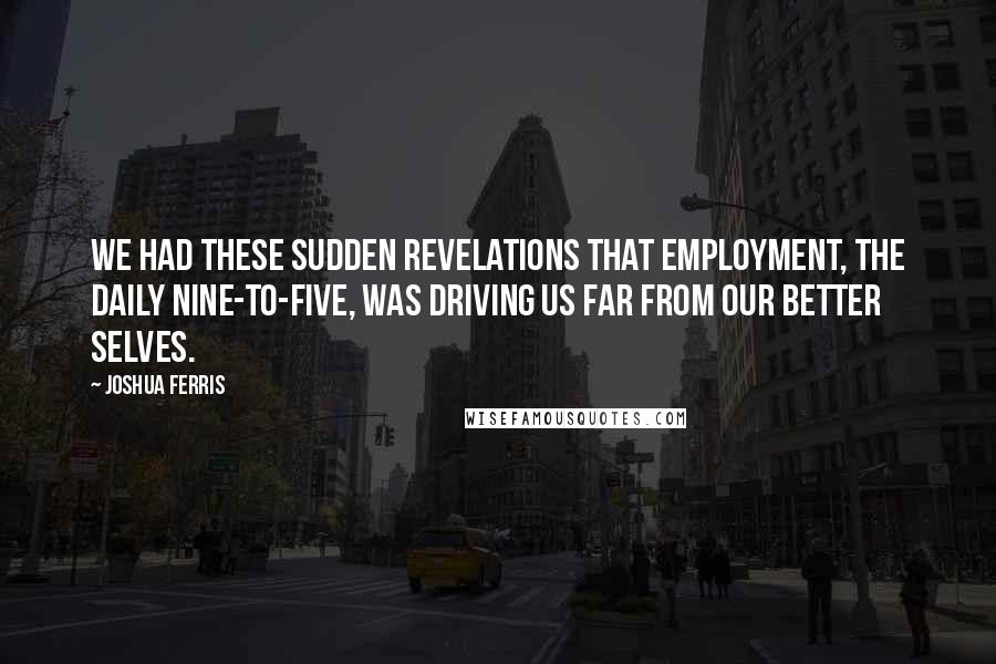 Joshua Ferris Quotes: We had these sudden revelations that employment, the daily nine-to-five, was driving us far from our better selves.