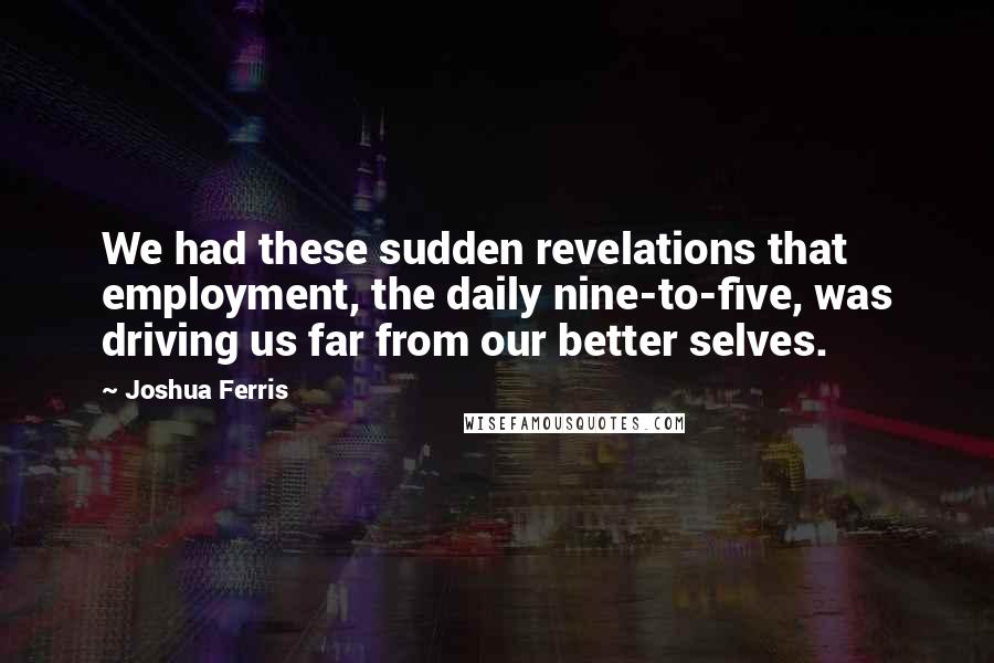 Joshua Ferris Quotes: We had these sudden revelations that employment, the daily nine-to-five, was driving us far from our better selves.