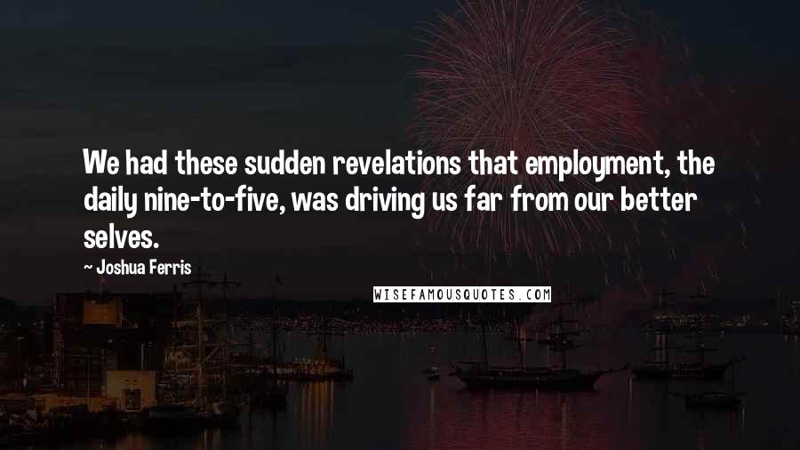 Joshua Ferris Quotes: We had these sudden revelations that employment, the daily nine-to-five, was driving us far from our better selves.