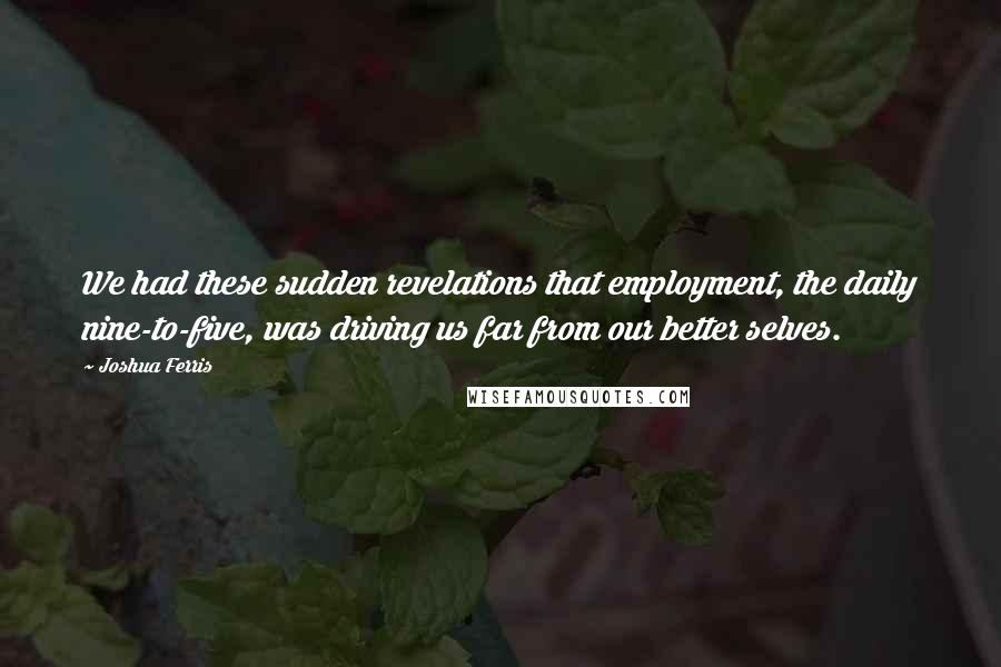 Joshua Ferris Quotes: We had these sudden revelations that employment, the daily nine-to-five, was driving us far from our better selves.