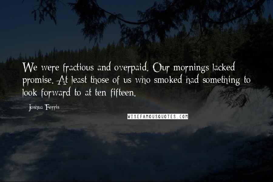 Joshua Ferris Quotes: We were fractious and overpaid. Our mornings lacked promise. At least those of us who smoked had something to look forward to at ten-fifteen.