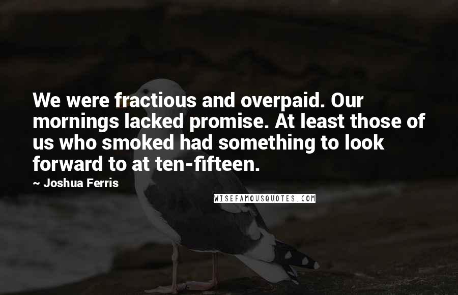 Joshua Ferris Quotes: We were fractious and overpaid. Our mornings lacked promise. At least those of us who smoked had something to look forward to at ten-fifteen.