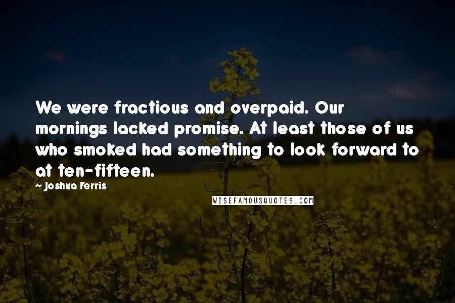 Joshua Ferris Quotes: We were fractious and overpaid. Our mornings lacked promise. At least those of us who smoked had something to look forward to at ten-fifteen.