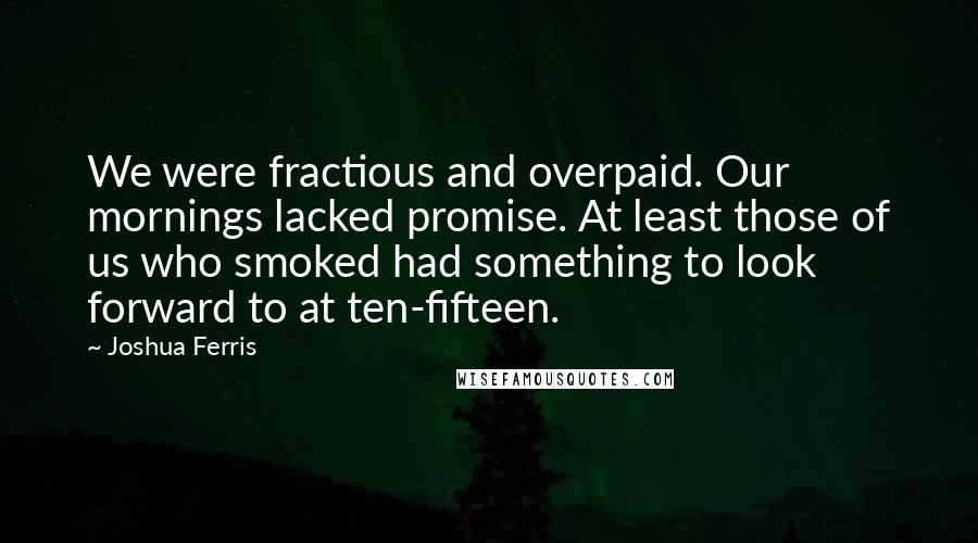 Joshua Ferris Quotes: We were fractious and overpaid. Our mornings lacked promise. At least those of us who smoked had something to look forward to at ten-fifteen.