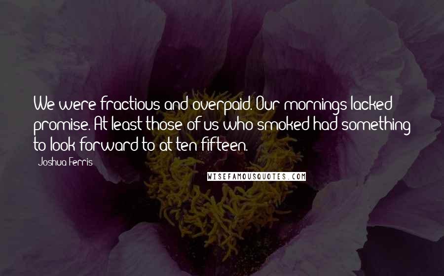 Joshua Ferris Quotes: We were fractious and overpaid. Our mornings lacked promise. At least those of us who smoked had something to look forward to at ten-fifteen.