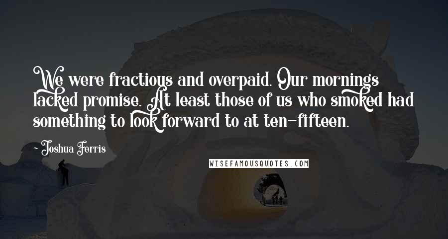 Joshua Ferris Quotes: We were fractious and overpaid. Our mornings lacked promise. At least those of us who smoked had something to look forward to at ten-fifteen.