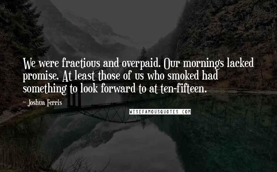 Joshua Ferris Quotes: We were fractious and overpaid. Our mornings lacked promise. At least those of us who smoked had something to look forward to at ten-fifteen.