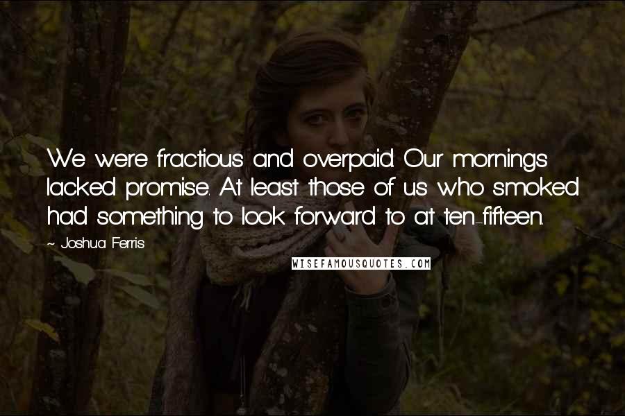 Joshua Ferris Quotes: We were fractious and overpaid. Our mornings lacked promise. At least those of us who smoked had something to look forward to at ten-fifteen.