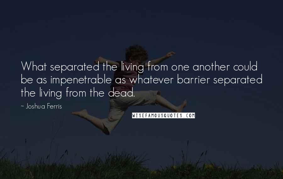 Joshua Ferris Quotes: What separated the living from one another could be as impenetrable as whatever barrier separated the living from the dead.