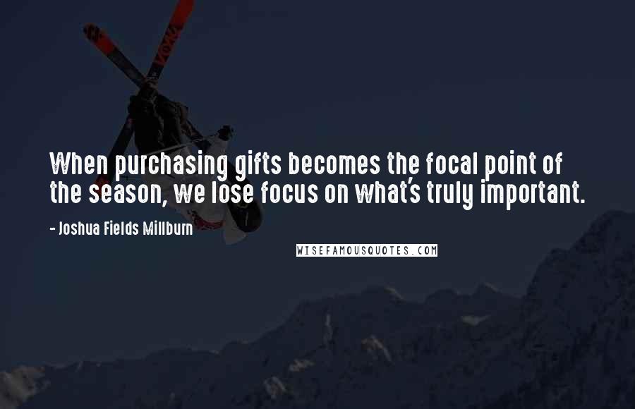 Joshua Fields Millburn Quotes: When purchasing gifts becomes the focal point of the season, we lose focus on what's truly important.