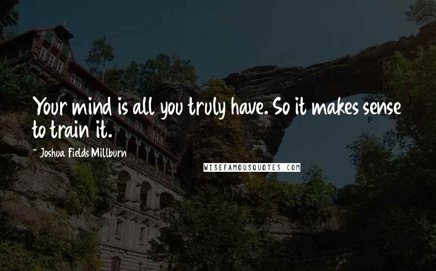 Joshua Fields Millburn Quotes: Your mind is all you truly have. So it makes sense to train it.