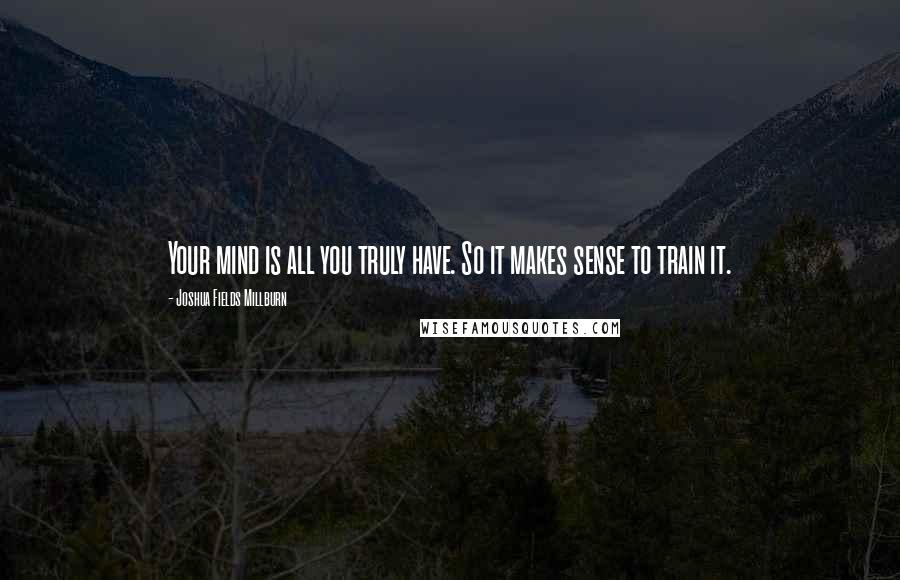 Joshua Fields Millburn Quotes: Your mind is all you truly have. So it makes sense to train it.