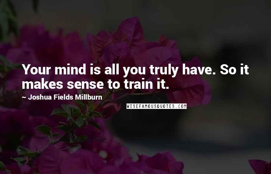 Joshua Fields Millburn Quotes: Your mind is all you truly have. So it makes sense to train it.