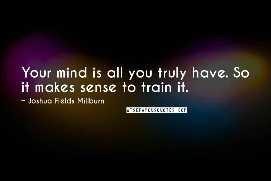 Joshua Fields Millburn Quotes: Your mind is all you truly have. So it makes sense to train it.