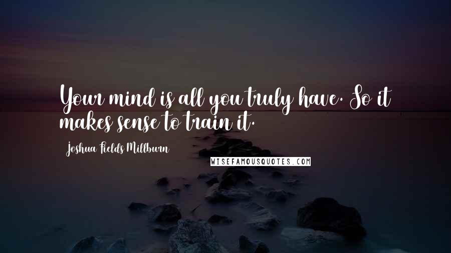 Joshua Fields Millburn Quotes: Your mind is all you truly have. So it makes sense to train it.