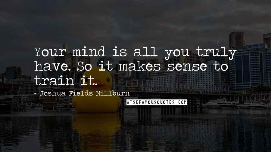 Joshua Fields Millburn Quotes: Your mind is all you truly have. So it makes sense to train it.