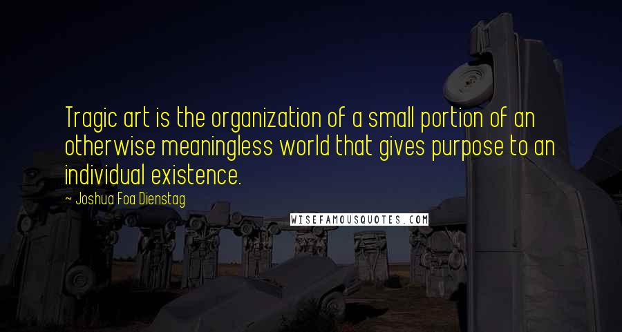 Joshua Foa Dienstag Quotes: Tragic art is the organization of a small portion of an otherwise meaningless world that gives purpose to an individual existence.