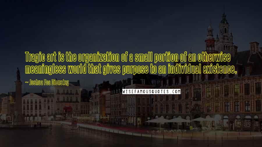 Joshua Foa Dienstag Quotes: Tragic art is the organization of a small portion of an otherwise meaningless world that gives purpose to an individual existence.