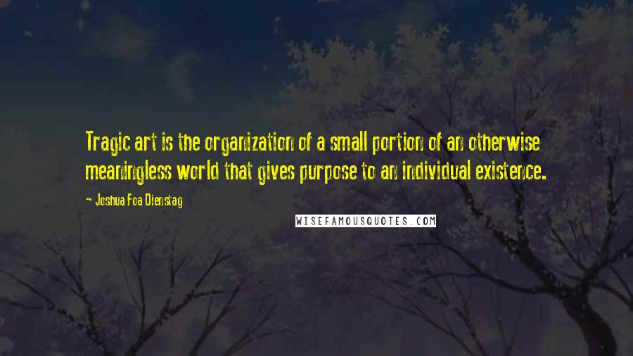 Joshua Foa Dienstag Quotes: Tragic art is the organization of a small portion of an otherwise meaningless world that gives purpose to an individual existence.