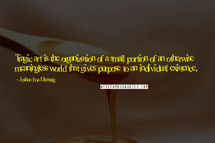 Joshua Foa Dienstag Quotes: Tragic art is the organization of a small portion of an otherwise meaningless world that gives purpose to an individual existence.