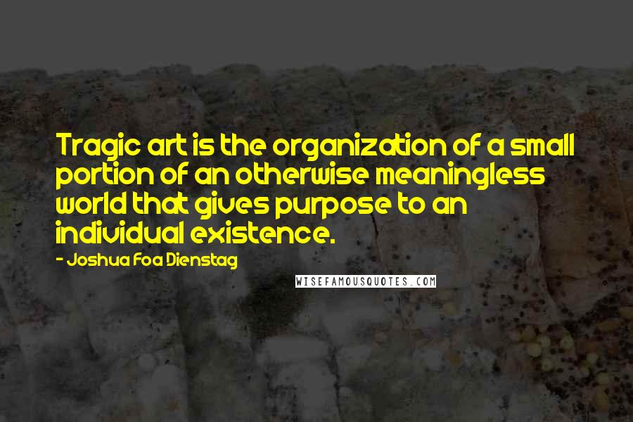 Joshua Foa Dienstag Quotes: Tragic art is the organization of a small portion of an otherwise meaningless world that gives purpose to an individual existence.