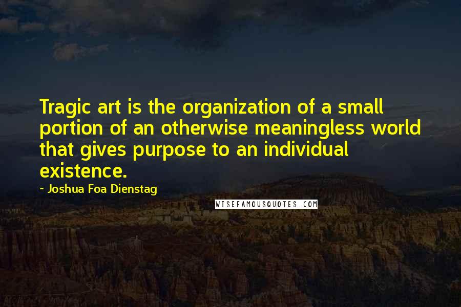 Joshua Foa Dienstag Quotes: Tragic art is the organization of a small portion of an otherwise meaningless world that gives purpose to an individual existence.