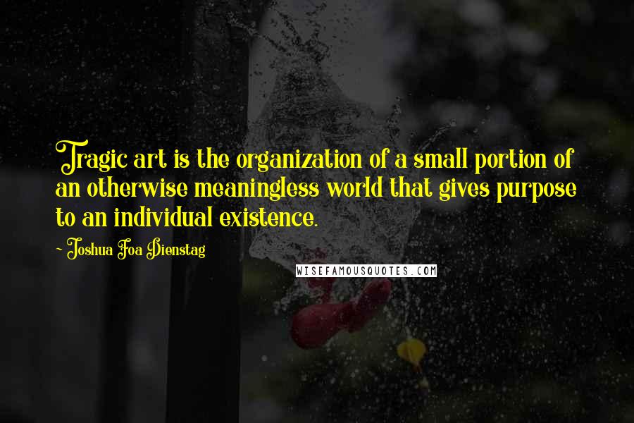 Joshua Foa Dienstag Quotes: Tragic art is the organization of a small portion of an otherwise meaningless world that gives purpose to an individual existence.