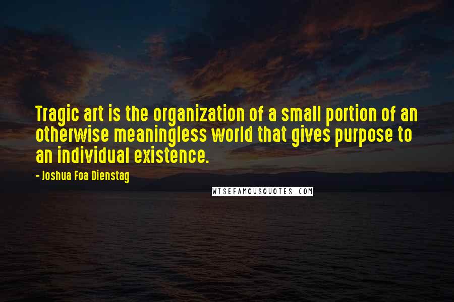 Joshua Foa Dienstag Quotes: Tragic art is the organization of a small portion of an otherwise meaningless world that gives purpose to an individual existence.