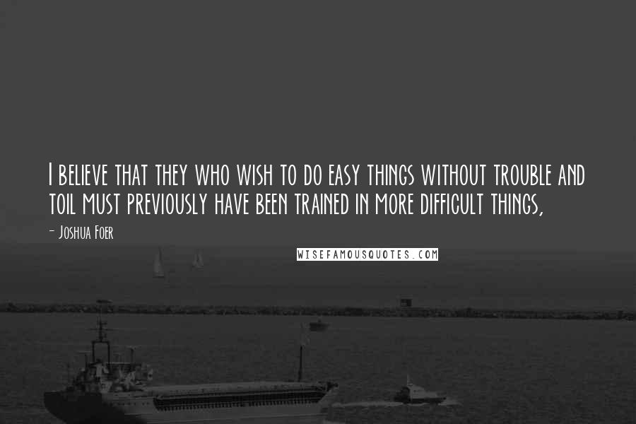 Joshua Foer Quotes: I believe that they who wish to do easy things without trouble and toil must previously have been trained in more difficult things,