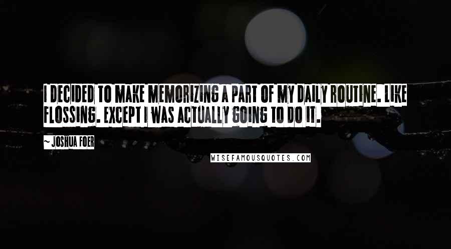 Joshua Foer Quotes: I decided to make memorizing a part of my daily routine. Like flossing. Except I was actually going to do it.