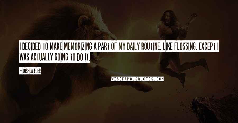 Joshua Foer Quotes: I decided to make memorizing a part of my daily routine. Like flossing. Except I was actually going to do it.