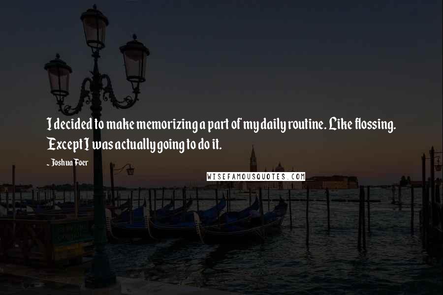 Joshua Foer Quotes: I decided to make memorizing a part of my daily routine. Like flossing. Except I was actually going to do it.