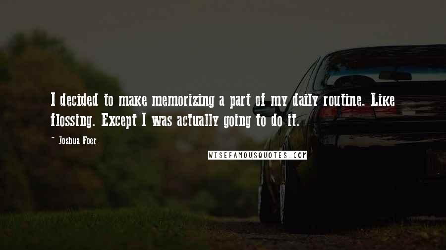 Joshua Foer Quotes: I decided to make memorizing a part of my daily routine. Like flossing. Except I was actually going to do it.