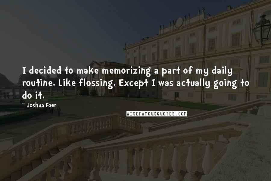 Joshua Foer Quotes: I decided to make memorizing a part of my daily routine. Like flossing. Except I was actually going to do it.