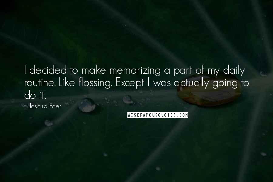 Joshua Foer Quotes: I decided to make memorizing a part of my daily routine. Like flossing. Except I was actually going to do it.