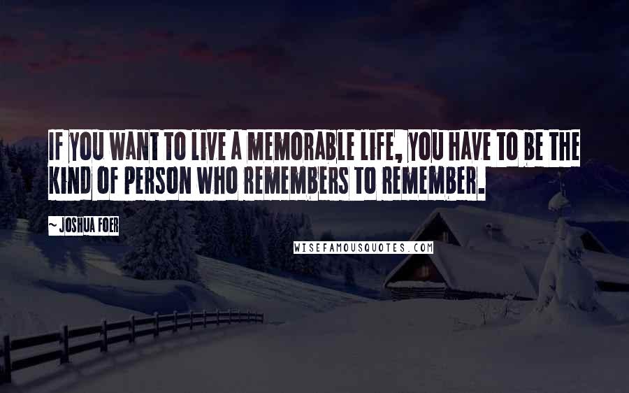 Joshua Foer Quotes: If you want to live a memorable life, you have to be the kind of person who remembers to remember.