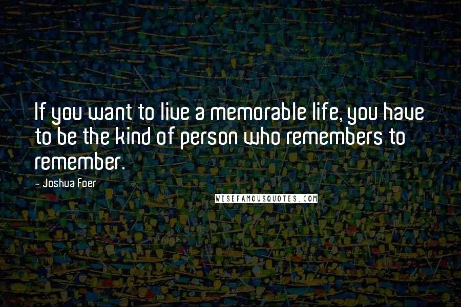 Joshua Foer Quotes: If you want to live a memorable life, you have to be the kind of person who remembers to remember.