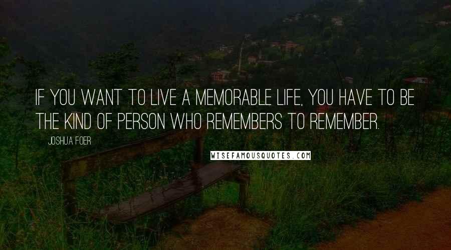 Joshua Foer Quotes: If you want to live a memorable life, you have to be the kind of person who remembers to remember.