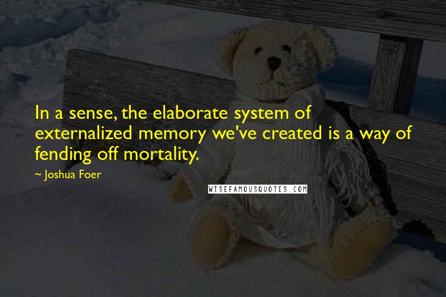 Joshua Foer Quotes: In a sense, the elaborate system of externalized memory we've created is a way of fending off mortality.