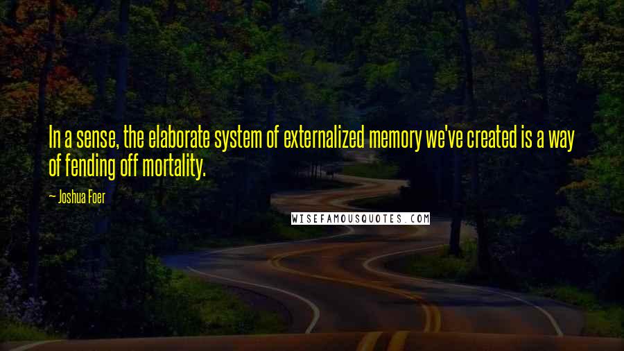 Joshua Foer Quotes: In a sense, the elaborate system of externalized memory we've created is a way of fending off mortality.