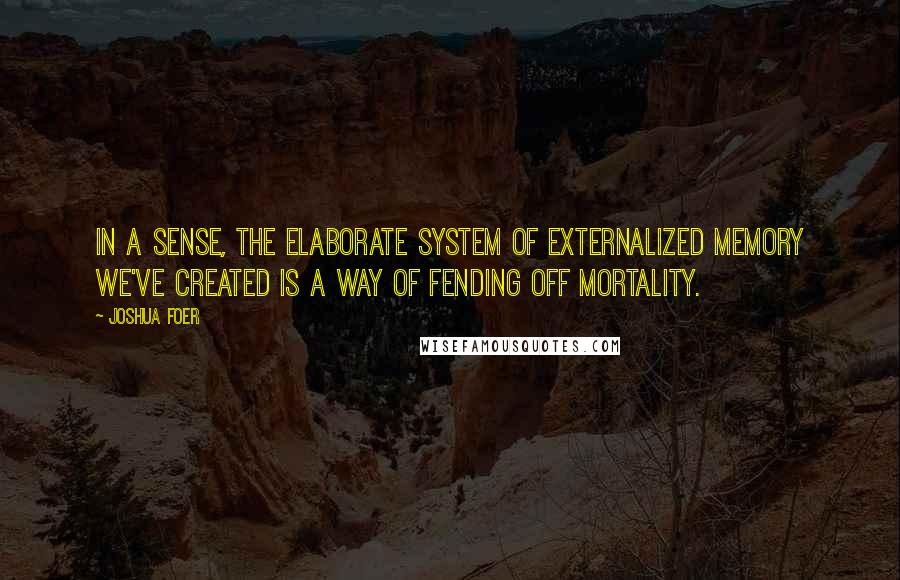 Joshua Foer Quotes: In a sense, the elaborate system of externalized memory we've created is a way of fending off mortality.