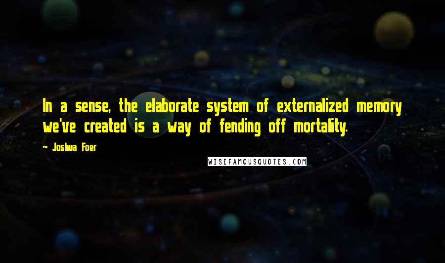 Joshua Foer Quotes: In a sense, the elaborate system of externalized memory we've created is a way of fending off mortality.